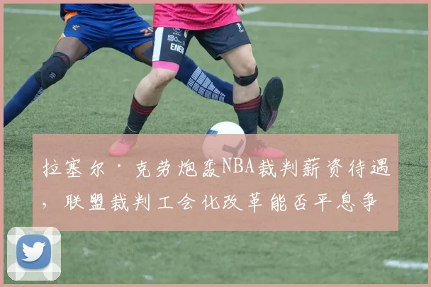 拉塞尔·克劳炮轰NBA裁判薪资待遇，联盟裁判工会化改革能否平息争议？