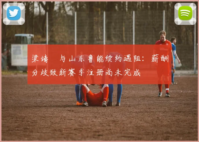 梁靖崑与山东鲁能续约遇阻：薪酬分歧致新赛季注册尚未完成