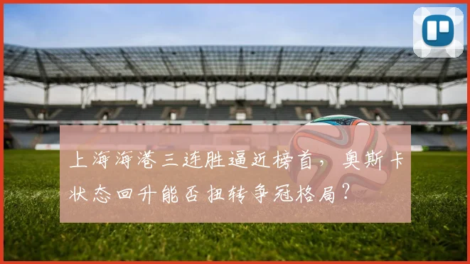 上海海港三连胜逼近榜首，奥斯卡状态回升能否扭转争冠格局？