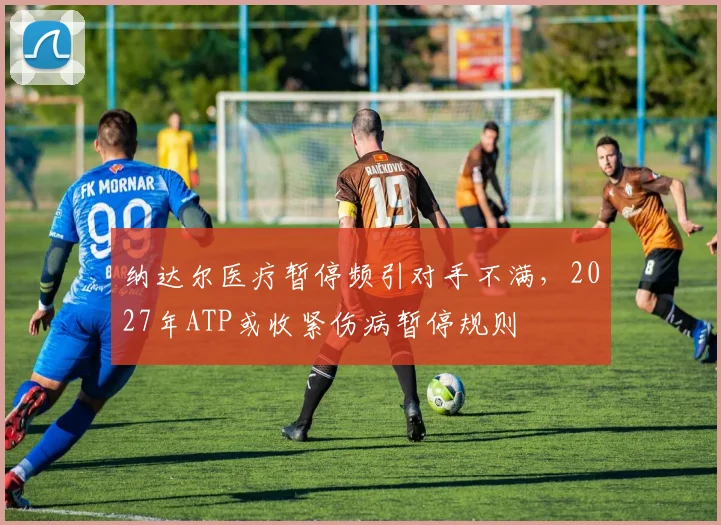纳达尔医疗暂停频引对手不满，2027年ATP或收紧伤病暂停规则