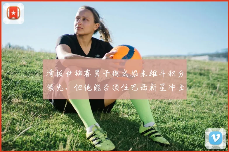 滑板世锦赛男子街式堀米雄斗积分领先,但他能否顶住巴西新星冲击?