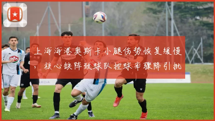 上海海港奥斯卡小腿伤势恢复缓慢，核心缺阵致球队控球率骤降引批评